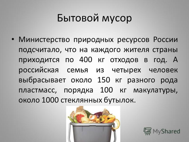 Бытовой мусор Министерство природных ресурсов России подсчитало, что на каждого жителя страны приходится по 400 кг отходов в год. А российская семья из четырех человек выбрасывает около 150 кг разного рода пластмасс, порядка 100 кг макулатуры, около 