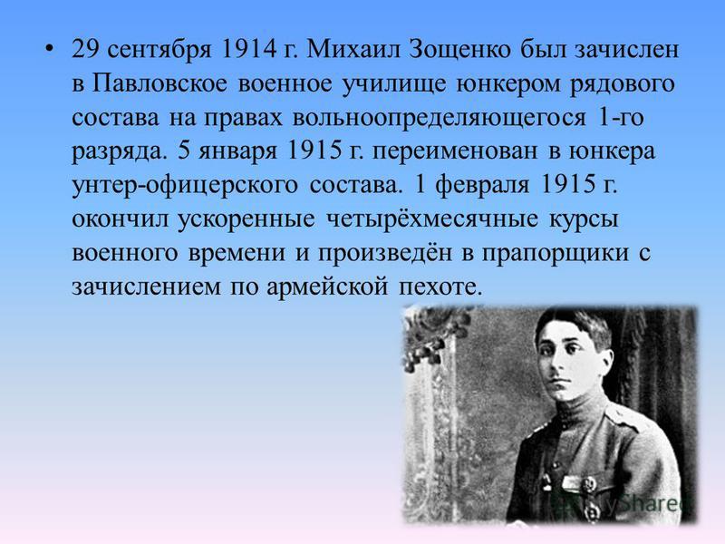 29 сентября 1914 г. Михаил Зощенко был зачислен в Павловское военное училище юнкером рядового состава на правах вольноопределяющегося 1-го разряда. 5 января 1915 г. переименован в юнкера унтер-офицерского состава. 1 февраля 1915 г. окончил ускоренные