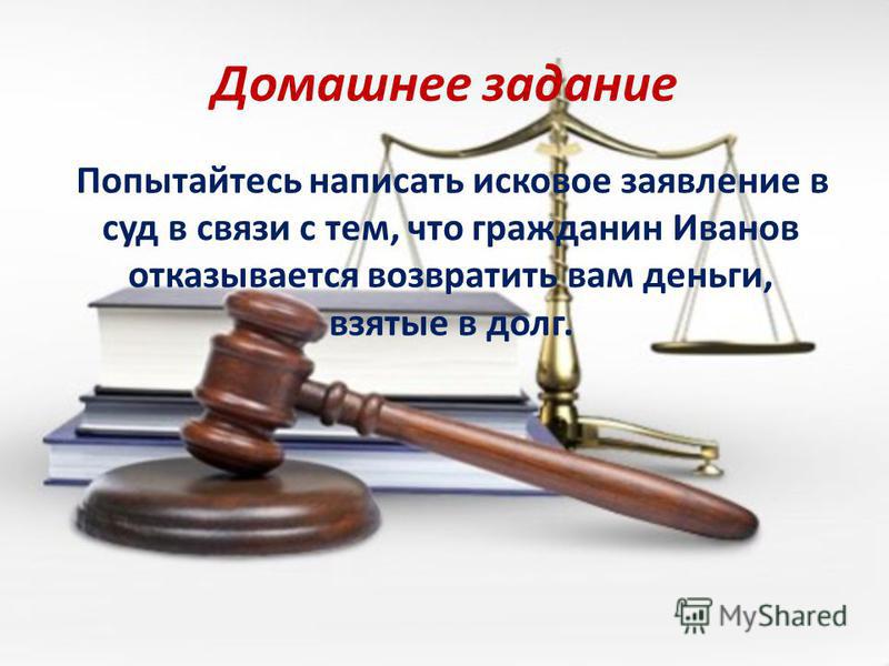 Домашнее задание Попытайтесь написать исковое заявление в суд в связи с тем, что гражданин Иванов отказывается возвратить вам деньги, взятые в долг.