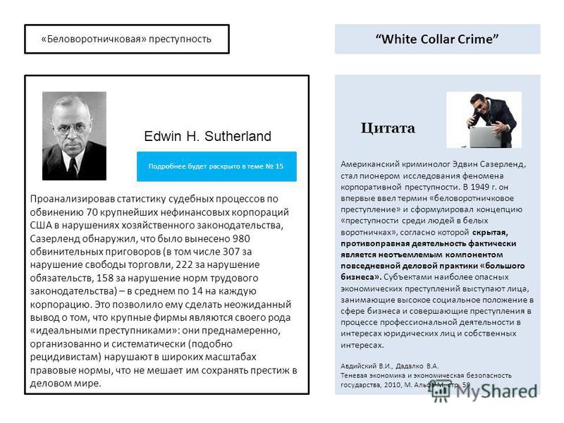 «Беловоротничковая» преступность Американский криминолог Эдвин Сазерленд, стал пионером исследования феномена корпоративной преступности. В 1949 г. он впервые ввел термин «беловоротничковое преступление» и сформулировал концепцию «преступности среди 