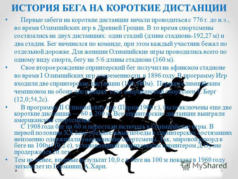 Первые забеги на короткие дистанции начали проводиться с 776 г. до н.э., во время Олимпийских игр в Древней Греции. В то время спортсмены состязались на двух дистанциях: один стадий (длина стадиона-192,27 м) и два стадия. Бег начинался по команде, пр