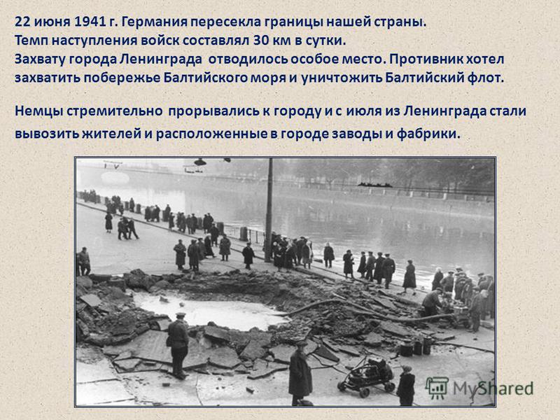 22 июня 1941 г. Германия пересекла границы нашей страны. Темп наступления войск составлял 30 км в сутки. Захвату города Ленинграда отводилось особое место. Противник хотел захватить побережье Балтийского моря и уничтожить Балтийский флот. Немцы стрем