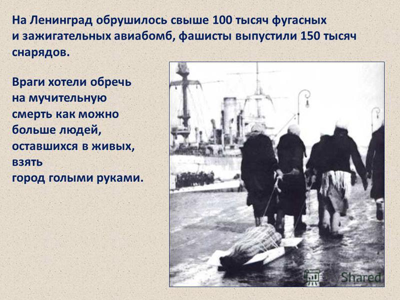 На Ленинград обрушилось свыше 100 тысяч фугасных и зажигательных авиабомб, фашисты выпустили 150 тысяч снарядов. Враги хотели обречь на мучительную смерть как можно больше людей, оставшихся в живых, взять город голыми руками. На Ленинград обрушилось 