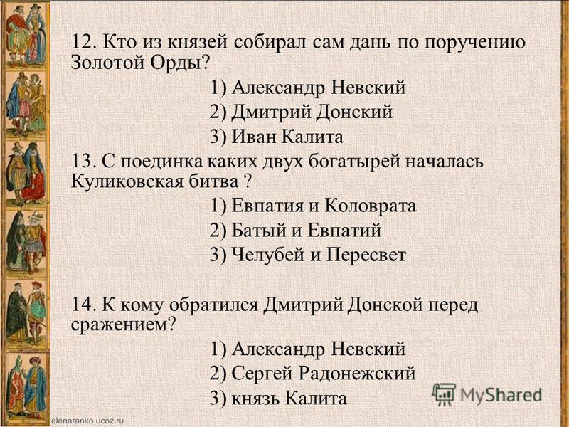 12. Кто из князей собирал сам дань по поручению Золотой Орды? 1) Александр Невский 2) Дмитрий Донский 3) Иван Калита 13. С поединка каких двух богатырей началась Куликовская битва ? 1) Евпатия и Коловрата 2) Батый и Евпатий 3) Челубей и Пересвет 14. 