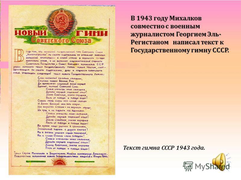 В 1943 году Михалков совместно с военным журналистом Георгием Эль- Регистаном написал текст к Государственному гимну СССР. Текст гимна СССР 1943 года.