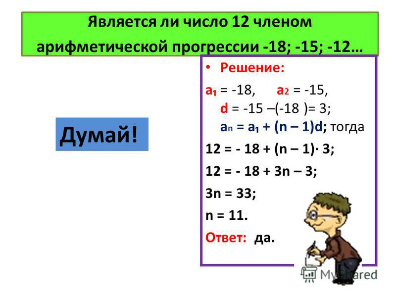 Является ли число 12 членом арифметической прогрессии -18; -15; -12… Решение: a = -18, a 2 = -15, d = -15 –(-18 )= 3; a n = a + (n – 1)d; тогда 12 = - 18 + (n – 1) 3; 12 = - 18 + 3n – 3; 3n = 33; n = 11. Ответ: да. Думай!