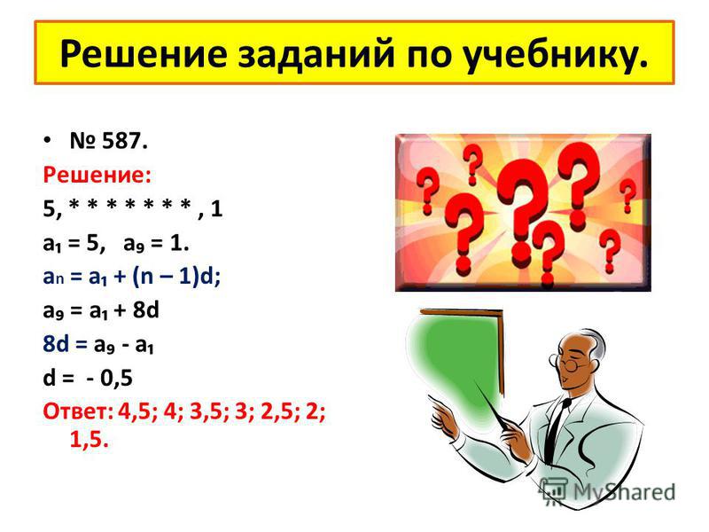 Решение заданий по учебнику. 587. Решение: 5, * * * * * * *, 1 а = 5, а = 1. a n = a + (n – 1)d; а = а + 8d 8d = а - а d = - 0,5 Ответ: 4,5; 4; 3,5; 3; 2,5; 2; 1,5.