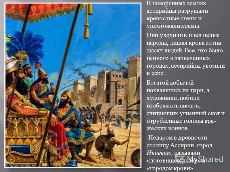 В покоренных землях ассирийцы разрушали крепостные стены и уничтожали храмы. Они уводили в плен целые народы, лишая крова сотни тысяч людей. Все, что было ценного в захваченных городах, ассирийцы увозили к себе. Богатой добычей похвалялись их цари, а