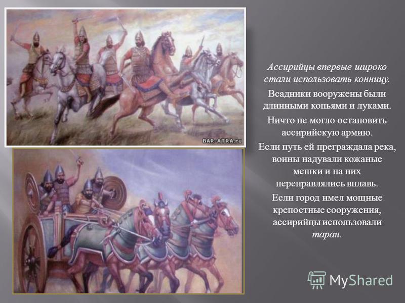 Ассирийцы впервые широко стали использовать конницу. Всадники вооружены были длинными копьями и луками. Ничто не могло остановить ассирийскую армию. Если путь ей преграждала река, воины надували кожаные мешки и на них переправлялись вплавь. Если горо