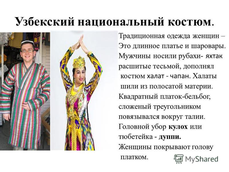 Узбекский национальный костюм. Традиционная одежда женщин – Это длинное платье и шаровары. Мужчины носили рубахи- яхтах расшитые тесьмой, дополнял костюм халат - чапан. Халаты шили из полосатой материи. Квадратный платок-бель бог, сложенный треугольн