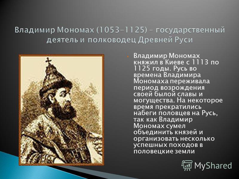 Владимир Мономах княжил в Киеве с 1113 по 1125 годы. Русь во времена Владимира Мономаха переживала период возрождения своей былой славы и могущества. На некоторое время прекратились набеги половцев на Русь, так как Владимир Мономах сумел объединить к