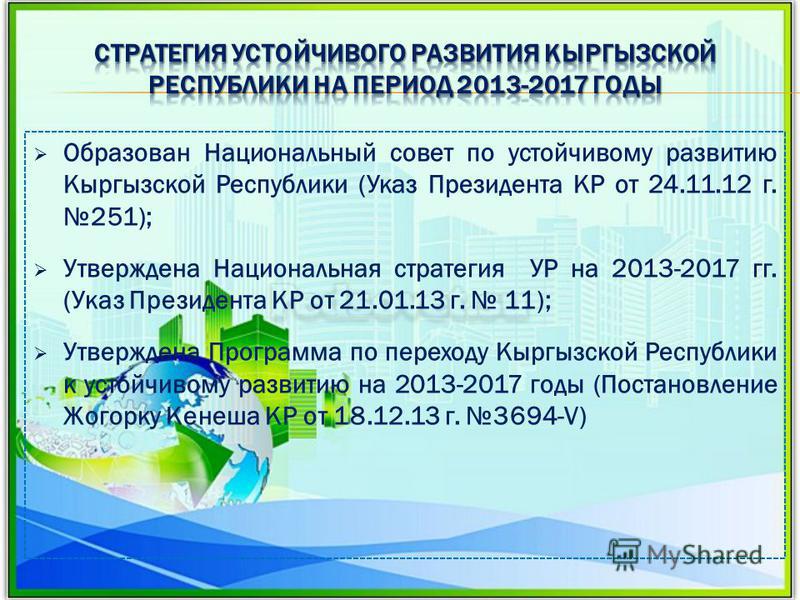 Образован Национальный совет по устойчивому развитию Кыргызской Республики (Указ Президента КР от 24.11.12 г. 251); Утверждена Национальная стратегия УР на 2013-2017 гг. (Указ Президента КР от 21.01.13 г. 11); Утверждена Программа по переходу Кыргызс