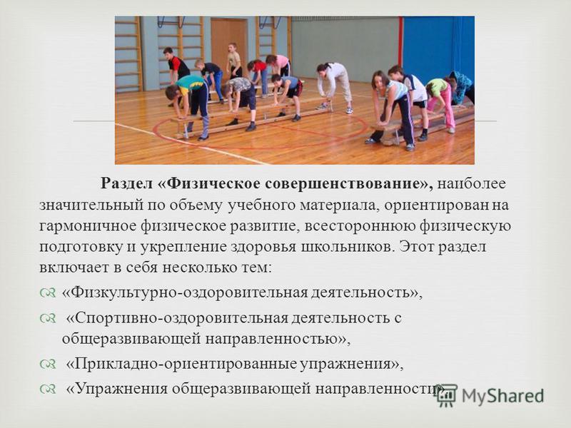 Раздел « Физическое совершенствование », наиболее значительный по объему учебного материала, ориентирован на гармоничное физическое развитие, всестороннюю физическую подготовку и укрепление здоровья школьников. Этот раздел включает в себя несколько т
