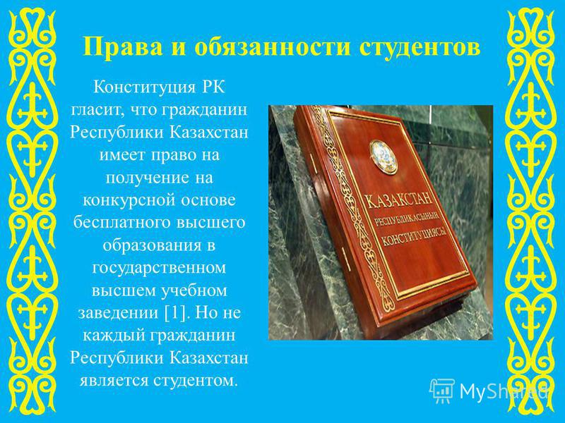 Права и обязанности студентов Конституция РК гласит, что гражданин Республики Казахстан имеет право на получение на конкурсной основе бесплатного высшего образования в государственном высшем учебном заведении [1]. Но не каждый гражданин Республики Ка