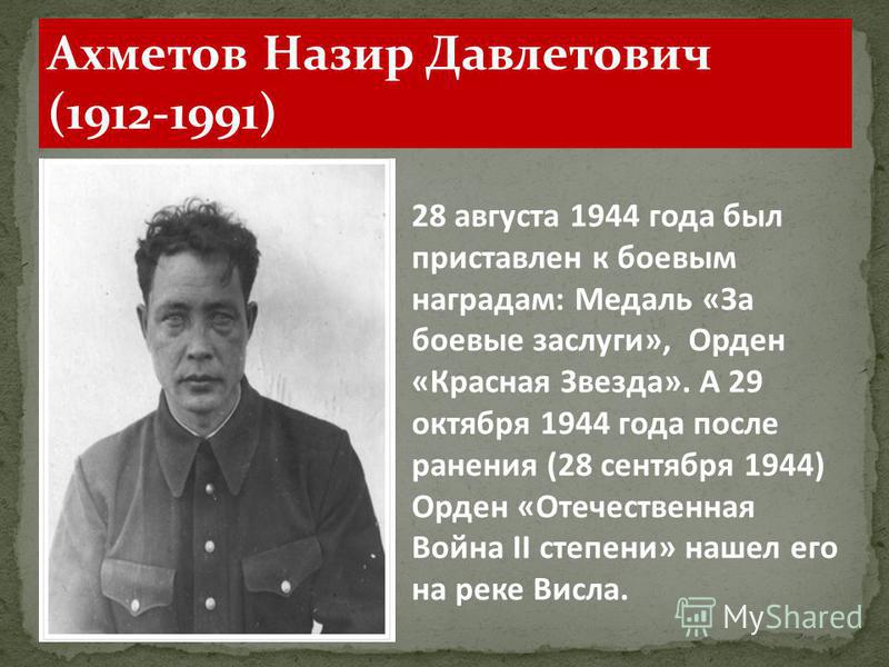 Ахметов Назир Давлетович (1912-1991) 28 августа 1944 года был приставлен к боевым наградам: Медаль «За боевые заслуги», Орден «Красная Звезда». А 29 октября 1944 года после ранения (28 сентября 1944) Орден «Отечественная Война II степени» нашел его н