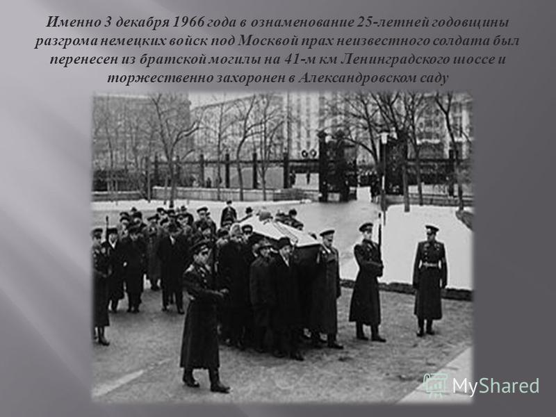 Именно 3 декабря 1966 года в ознаменование 25- летней годовщины разгрома немецких войск под Москвой прах неизвестного солдата был перенесен из братской могилы на 41- м км Ленинградского шоссе и торжественно захоронен в Александровском саду