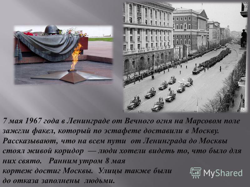 7 мая 1967 года в Ленинграде от Вечного огня на Марсовом поле зажгли факел, который по эстафете доставили в Москву. Рассказывают, что на всем пути от Ленинграда до Москвы стоял живой коридор люди хотели видеть то, что было для них свято. Ранним утром
