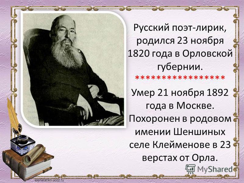 Русский поэт-лирик, родился 23 ноября 1820 года в Орловской губернии. ***************** Умер 21 ноября 1892 года в Москве. Похоронен в родовом имении Шеншиных селе Клейменове в 23 верстах от Орла.
