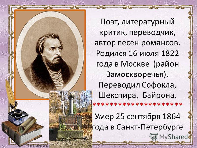 Поэт, литературный критик, переводчик, автор песен романсов. Родился 16 июля 1822 года в Москве (район Замоскворечья). Переводил Софокла, Шекспира, Байрона. ********************* Умер 25 сентября 1864 года в Санкт-Петербурге