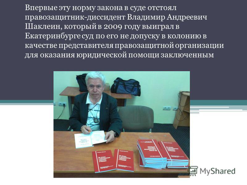 Впервые эту норму закона в суде отстоял правозащитник-диссидент Владимир Андреевич Шаклеин, который в 2009 году выиграл в Екатеринбурге суд по его не допуску в колонию в качестве представителя правозащитной организации для оказания юридической помощи