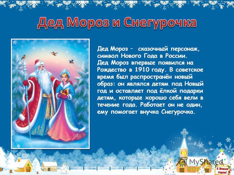 Дед Мороз – сказочный персонаж, символ Нового Года в России. Дед Мороз впервые появился на Рождество в 1910 году. В советское время был распространён новый образ: он являлся детям под Новый год и оставляет под ёлкой подарки детям, которые хорошо себя