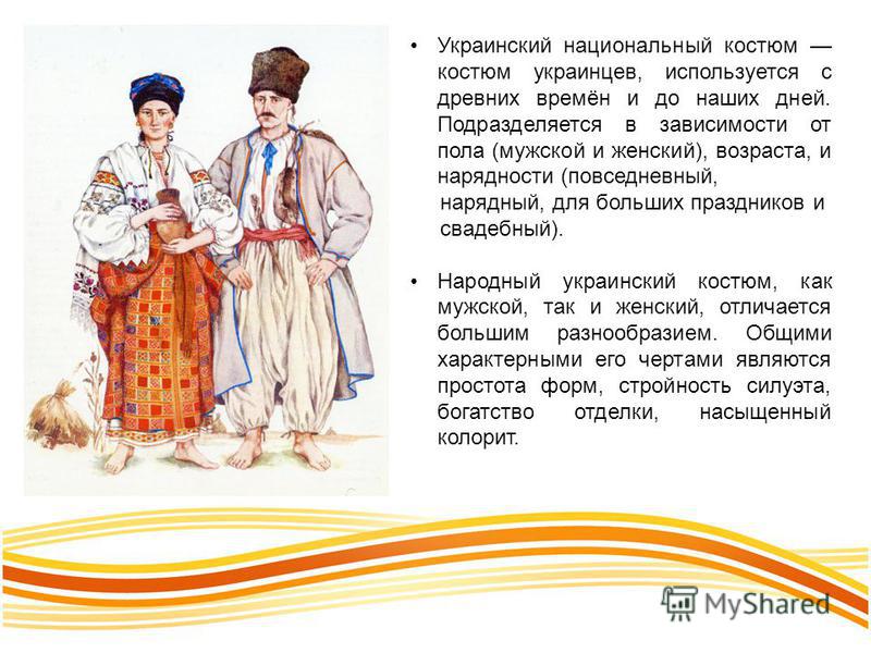Украинский национальный костюм костюм украинцев, используется с древних времён и до наших дней. Подразделяется в зависимости от пола (мужской и женский), возраста, и нарядности (повседневный, нарядный, для больших праздников и свадебный). Народный ук