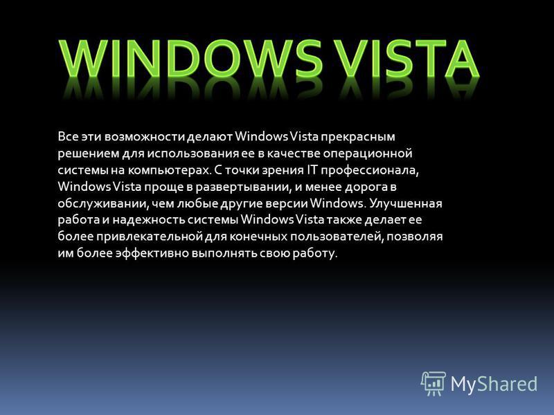 Все эти возможности делают Windows Vista прекрасным решением для использования ее в качестве операционной системы на компьютерах. С точки зрения IT профессионала, Windows Vista проще в развертывании, и менее дорога в обслуживании, чем любые другие ве