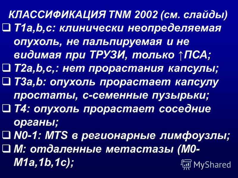 КЛАССИФИКАЦИЯ TNM 2002 (см. слайды) T1a,b,c: клинически неопределяемая опухоль, не пальпируемая и не видимая при ТРУЗИ, только ПСА; T2a,b,c,: нет прорастания капсулы; T3a,b: опухоль прорастает капсулу простаты, c-семенные пузырьки; T4: опухоль прорас