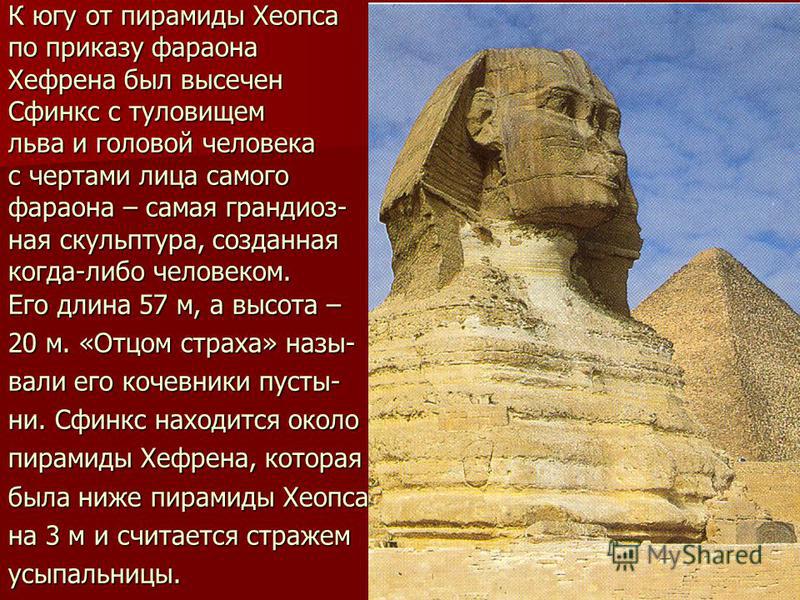 К югу от пирамиды Хеопса по приказу фараона Хефрена был высечен Сфинкс с туловищем льва и головой человека с чертами лица самого фараона – самая грандиозная скульптура, созданная когда-либо человеком. Его длина 57 м, а высота – 20 м. «Отцом страха» н