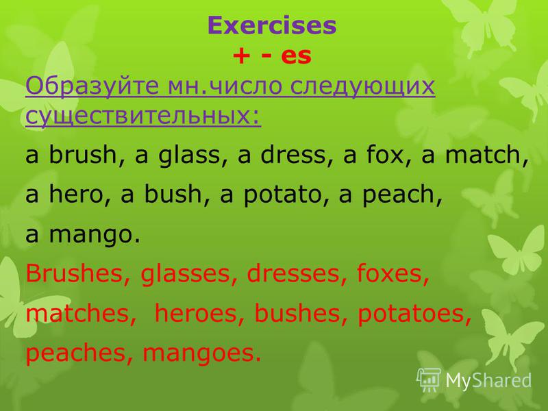 Exercises + - es Образуйте мн.число следующих существительных: a brush, a glass, a dress, a fox, a match, a hero, a bush, a potato, a peach, a mango. Brushes, glasses, dresses, foxes, matches, heroes, bushes, potatoes, peaches, mangoes.