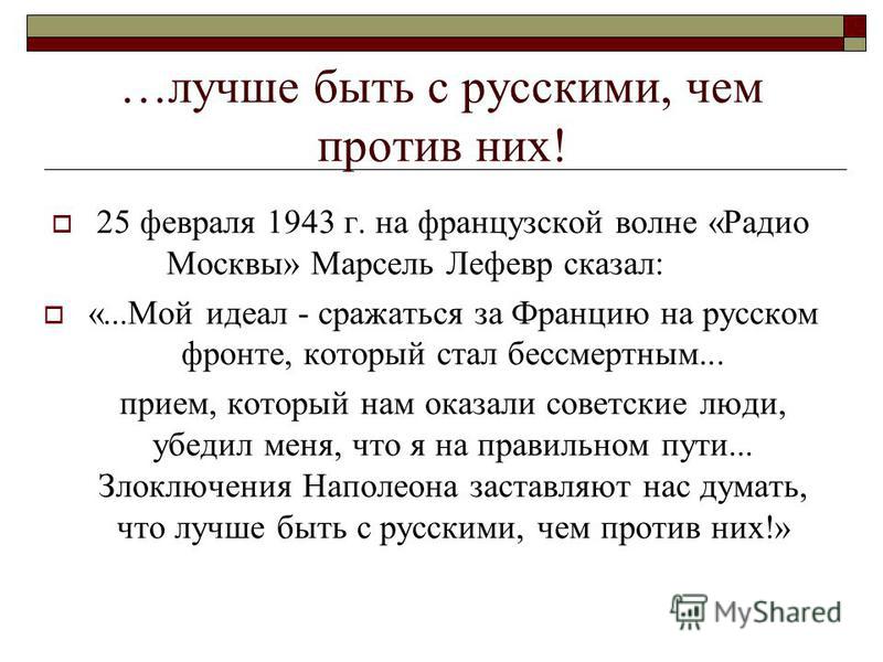 …лучше быть с русскими, чем против них! 25 февраля 1943 г. на французской волне «Радио Москвы» Марсель Лефевр сказал: «...Мой идеал - сражаться за Францию на русском фронте, который стал бессмертным... прием, который нам оказали советские люди, убеди