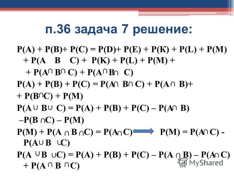 п.36 задача 7 решение: Р(А) + Р(В)+ Р(С) = Р(D)+ Р(Е) + Р(К) + Р(L) + P(M) + P(A B C) + P(K) + P(L) + P(M) + + P(A B C) + P(A B C) Р(А) + Р(В) + Р(С) = Р(А В С) + Р(А В)+ + Р(В С) + Р(М) Р(А В С) = Р(А) + Р(В) + Р(С) – Р(А В) –Р(В С) – Р(М) Р(М) + Р(