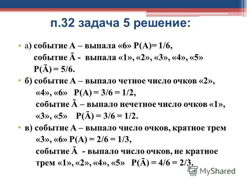 п.32 задача 5 решение: а) событие А – выпала «6» Р(А)= 1/6, событие Ā - выпала «1», «2», «3», «4», «5» Р(Ā) = 5/6. б) событие А – выпало четное число очков «2», «4», «6» Р(А) = 3/6 = 1/2, событие Ā – выпало нечетное число очков «1», «3», «5» Р(Ā) = 3