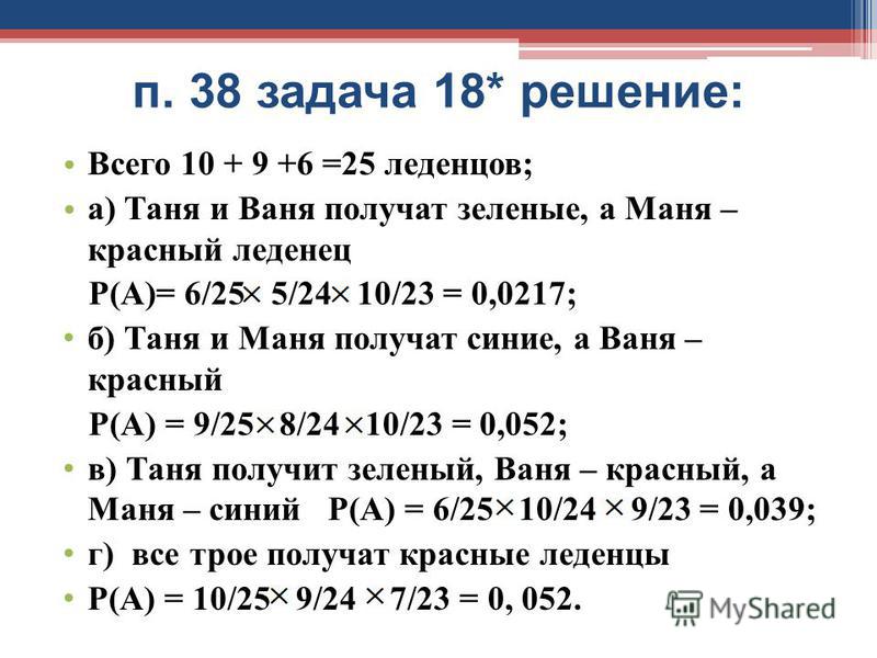 п. 38 задача 18* решение: Всего 10 + 9 +6 =25 леденцов; а) Таня и Ваня получат зеленые, а Маня – красный леденец Р(А)= 6/25 5/24 10/23 = 0,0217; б) Таня и Маня получат синие, а Ваня – красный Р(А) = 9/25 8/24 10/23 = 0,052; в) Таня получит зеленый, В