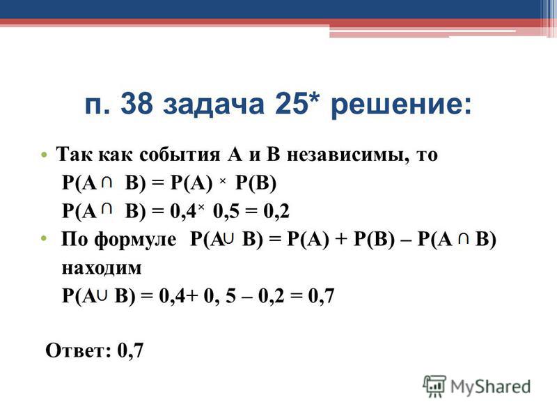 п. 38 задача 25* решение: Так как события А и В независимы, то Р(А В) = Р(А) Р(В) Р(А В) = 0,4 0,5 = 0,2 По формуле Р(А В) = Р(А) + Р(В) – Р(А В) находим Р(А В) = 0,4+ 0, 5 – 0,2 = 0,7 Ответ: 0,7 × ×