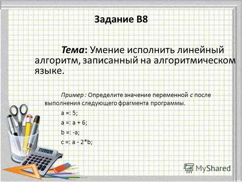 Задание B8 Тема: Умение исполнить линейный алгоритм, записанный на алгоритмическом языке. Пример : Определите значение переменной c после выполнения следующего фрагмента программы. а =: 5; а =: а + 6; b =: -а; с =: а - 2*b;