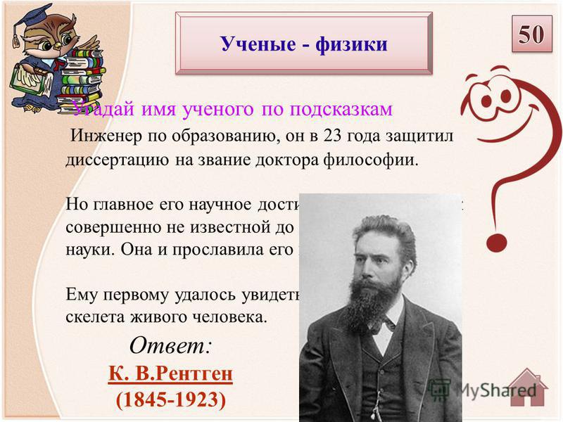 Ответ: К. В.Рентген (1845-1923) Угадай имя ученого по подсказкам Инженер по образованию, он в 23 года защитил диссертацию на звание доктора философии. Но главное его научное достижение относилось к совершенно не известной до тех пор области науки. Он
