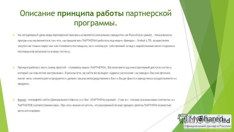 Описание принципа работы партнерской программы. На сегодняшний день наша партнерская программа является уникальным продуктом на Российском рынке. Уникальность программы заключается в том что, мы предлагаем ПАРТНЕРАМ работать под нашим брендом – Xrobo