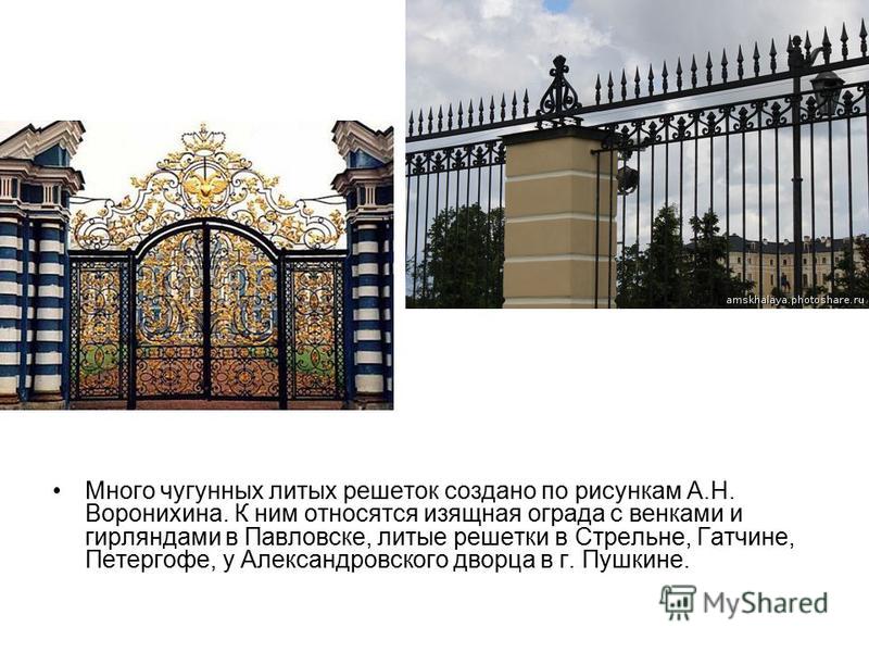 Много чугунных литых решеток создано по рисункам А.Н. Воронихина. К ним относятся изящная ограда с венками и гирляндами в Павловске, литые решетки в Стрельне, Гатчине, Петергофе, у Александровского дворца в г. Пушкине.