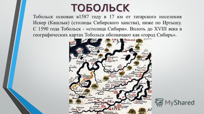 Тобольск основан в 1587 году в 17 км от татарского поселения Искер (Кашлык) (столицы Сибирского ханства), ниже по Иртышу. С 1590 года Тобольск - «столица Сибири». Вплоть до XVIII века в географических картах Тобольск обозначают как «город Сибирь».