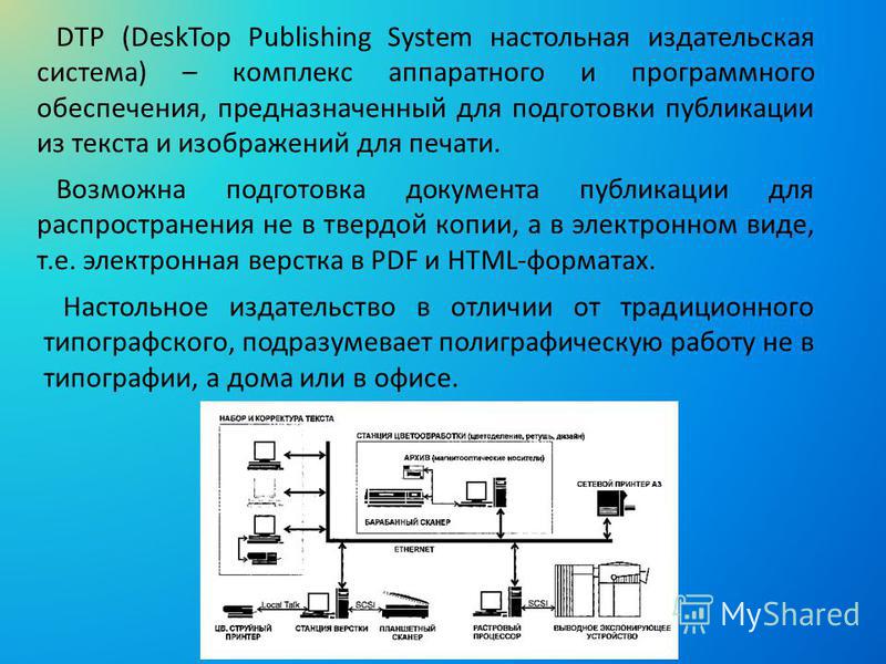 DTP (DeskTop Publishing System настольная издательская система) – комплекс аппаратного и программного обеспечения, предназначенный для подготовки публикации из текста и изображений для печати. Возможна подготовка документа публикации для распростране