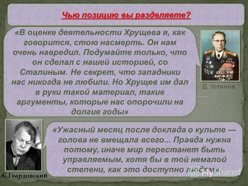Чью позицию вы разделяете? Д. Устинов А. Твардовский «В оценке деятельности Хрущева я, как говорится, стою насмерть. Он нам очень навредил. Подумайте только, что он сделал с нашей историей, со Сталиным. Не секрет, что западники нас никогда не любили.