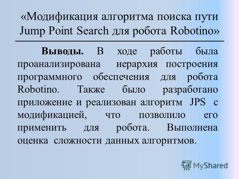 «Модификация алгоритма поиска пути Jump Point Search для робота Robotino» Выводы. В ходе работы была проанализирована иерархия построения программного обеспечения для робота Robotino. Также было разработано приложение и реализован алгоритм JPS с моди