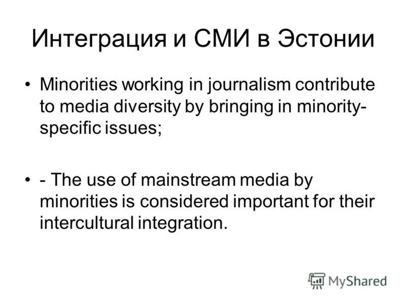 Интеграция и СМИ в Эстонии Minorities working in journalism contribute to media diversity by bringing in minority- specific issues; - The use of mainstream media by minorities is considered important for their intercultural integration.