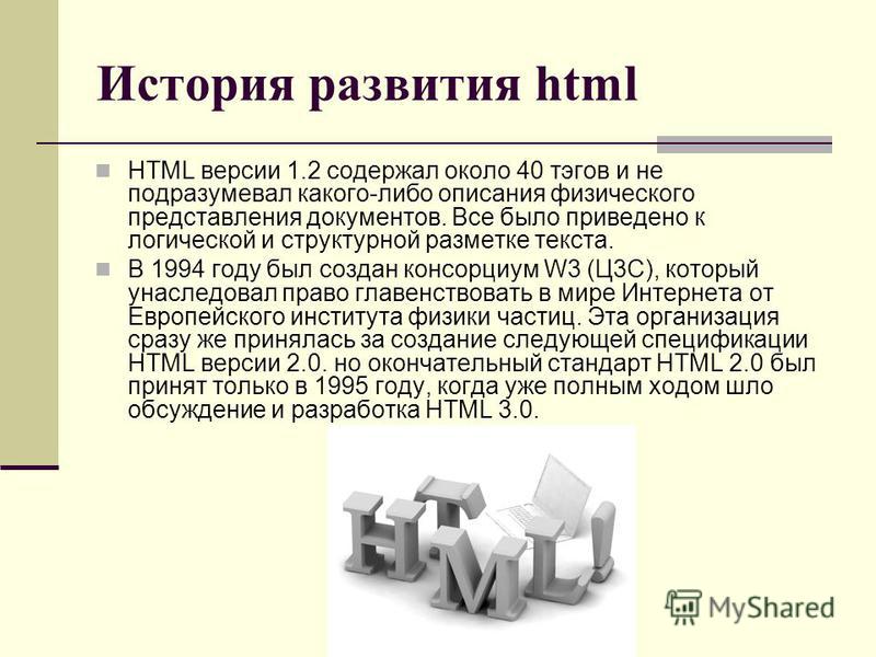 История развития html HTML версии 1.2 содержал около 40 тэгов и не подразумевал какого-либо описания физического представления документов. Все было приведено к логической и структурной разметке текста. В 1994 году был создан консорциум W3 (Ц3С), кото