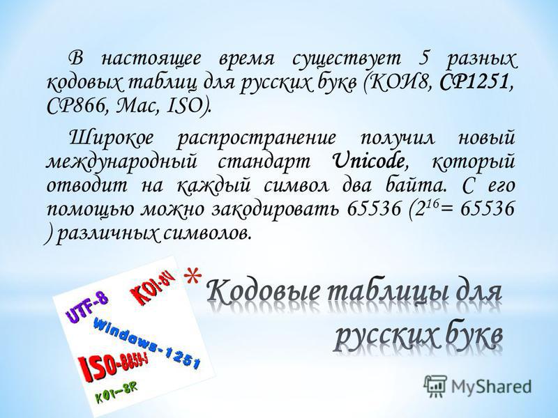 В настоящее время существует 5 разных кодовых таблиц для русских букв (КОИ8, СР1251, СР866, Mac, ISO). Широкое распространение получил новый международный стандарт Unicode, который отводит на каждый символ два байта. С его помощью можно закодировать 