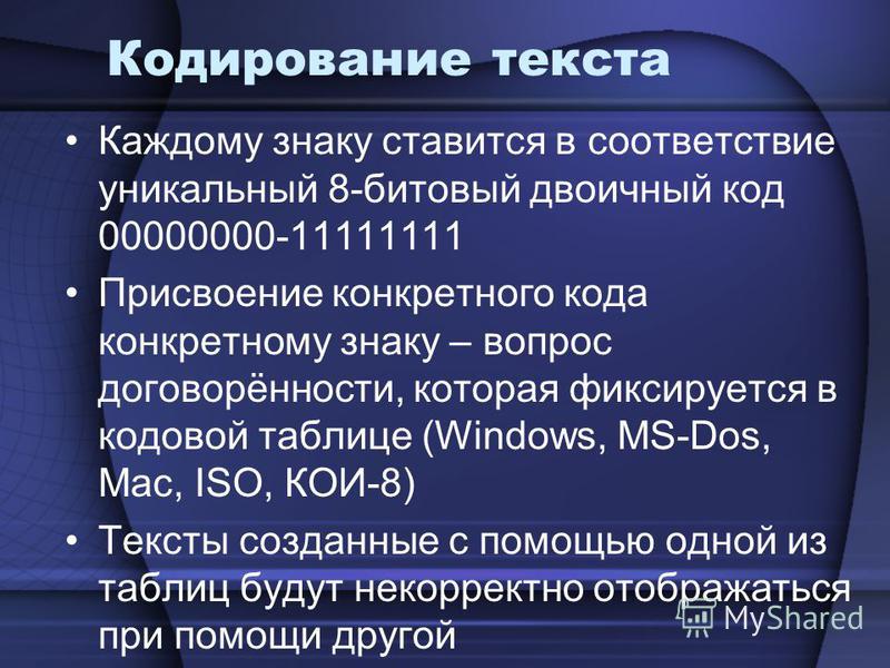 Кодирование текста Каждому знаку ставится в соответствие уникальный 8-битовый двоичный код 00000000-11111111 Присвоение конкретного кода конкретному знаку – вопрос договорённости, которая фиксируется в кодовой таблице (Windows, MS-Dos, Mac, ISO, КОИ-