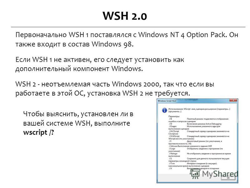 WSH 2.0 Первоначально WSH 1 поставлялся с Windows NT 4 Option Pack. Он также входит в состав Windows 98. Если WSH 1 не активен, его следует установить как дополнительный компонент Windows. WSH 2 - неотъемлемая часть Windows 2000, так что если вы рабо