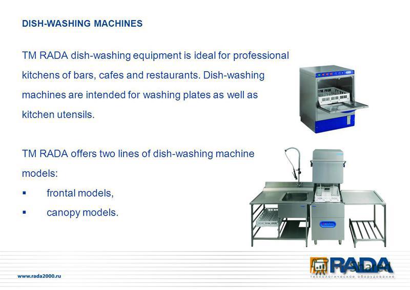 ТМ RADA dish-washing equipment is ideal for professional kitchens of bars, cafes and restaurants. Dish-washing machines are intended for washing plates as well as kitchen utensils. ТМ RADA offers two lines of dish-washing machine models: frontal mode