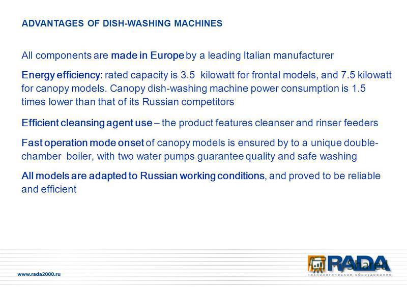 All components are made in Europe by a leading Italian manufacturer Energy efficiency: rated capacity is 3.5 kilowatt for frontal models, and 7.5 kilowatt for canopy models. Canopy dish-washing machine power consumption is 1.5 times lower than that o